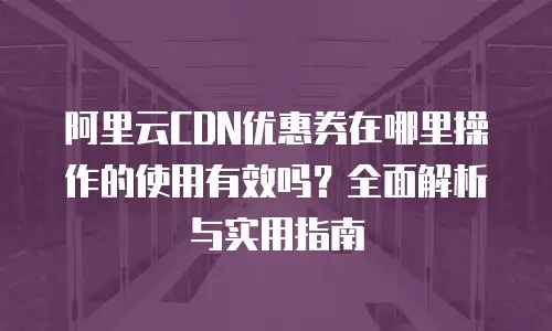 阿里云CDN优惠券在哪里操作的使用有效吗？全面解析与实用指南