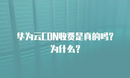  华为云CDN收费是真的吗？为什么？