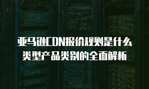 亚马逊CDN报价规则是什么类型产品类别的全面解析
