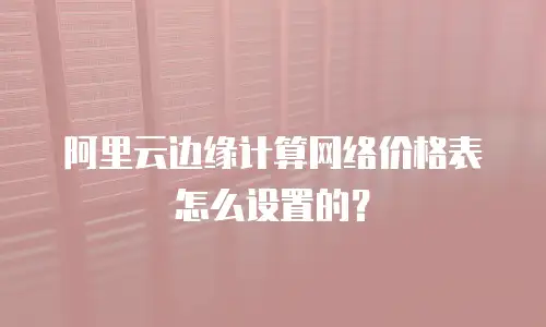 阿里云边缘计算网络价格表怎么设置的？