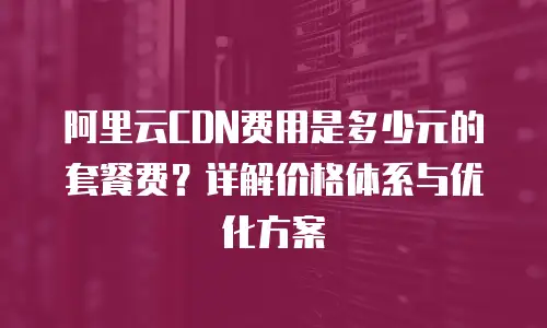 阿里云CDN费用是多少元的套餐费？详解价格体系与优化方案