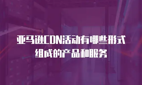 亚马逊CDN活动有哪些形式组成的产品和服务