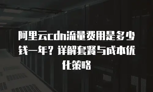 阿里云cdn流量费用是多少钱一年？详解套餐与成本优化策略