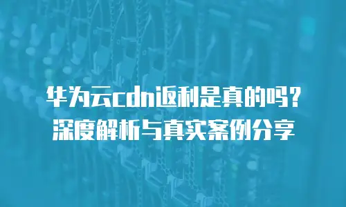 华为云cdn返利是真的吗？深度解析与真实案例分享