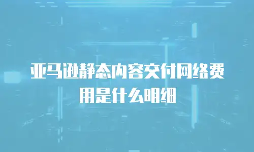 亚马逊静态内容交付网络费用是什么明细