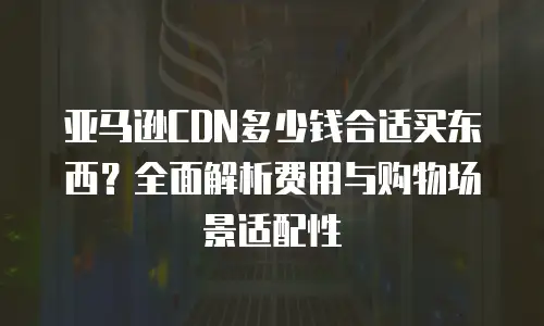 亚马逊CDN多少钱合适买东西？全面解析费用与购物场景适配性