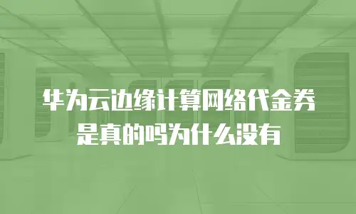 华为云边缘计算网络代金券是真的吗为什么没有