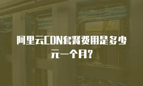 阿里云CDN套餐费用是多少元一个月？