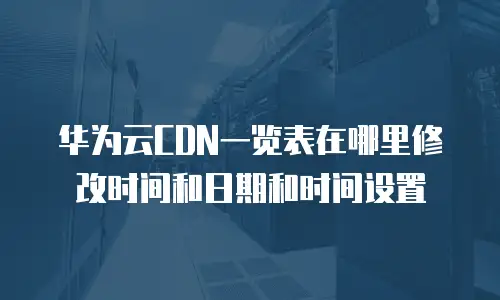 华为云CDN一览表在哪里修改时间和日期和时间设置