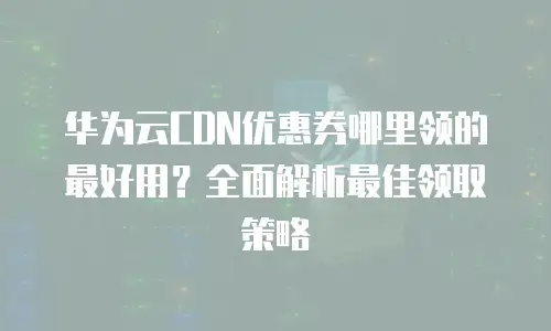 华为云CDN优惠券哪里领的最好用？全面解析最佳领取策略