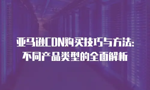 亚马逊CDN购买技巧与方法：不同产品类型的全面解析