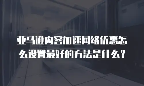 亚马逊内容加速网络优惠怎么设置最好的方法是什么？