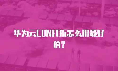 华为云CDN打折怎么用最好的？
