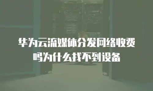 华为云流媒体分发网络收费吗为什么找不到设备