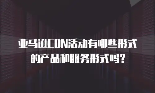 亚马逊CDN活动有哪些形式的产品和服务形式吗？