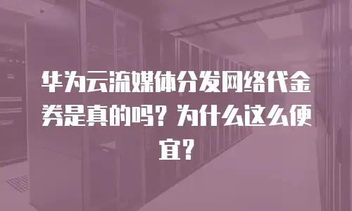 华为云流媒体分发网络代金券是真的吗？为什么这么便宜？