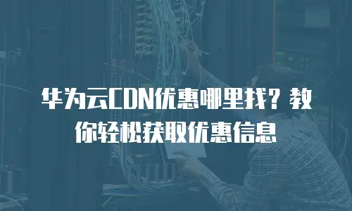 华为云CDN优惠哪里找？教你轻松获取优惠信息