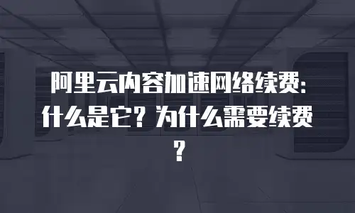 阿里云内容加速网络续费：什么是它？为什么需要续费？