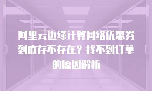 阿里云边缘计算网络优惠券到底存不存在？找不到订单的原因解析
