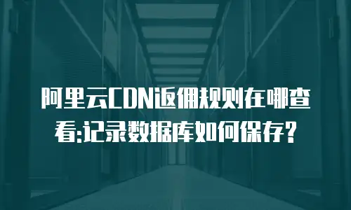 阿里云CDN返佣规则在哪查看:记录数据库如何保存?