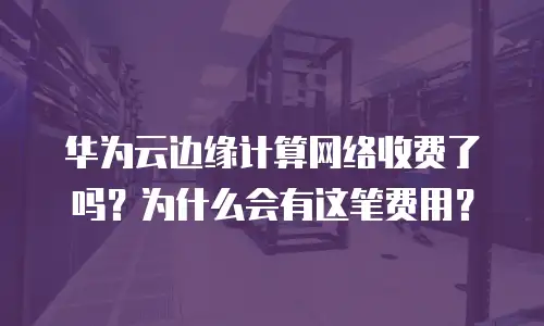 华为云边缘计算网络收费了吗？为什么会有这笔费用？