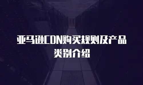 亚马逊CDN购买规则及产品类别介绍