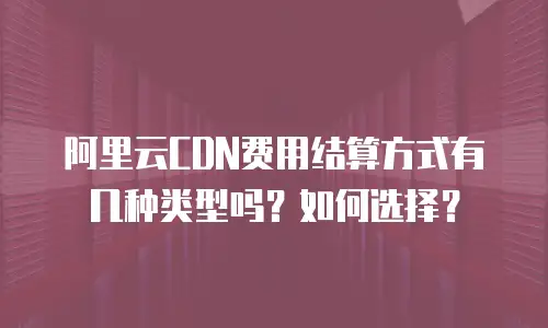 阿里云CDN费用结算方式有几种类型吗？如何选择？