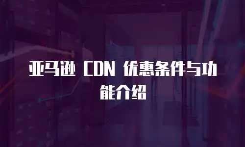 亚马逊 CDN 优惠条件与功能介绍