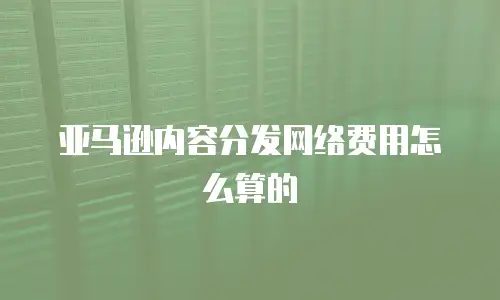亚马逊内容分发网络费用怎么算的