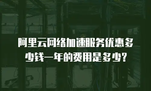 阿里云网络加速服务优惠多少钱一年的费用是多少？