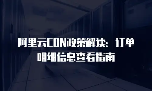 阿里云CDN政策解读：订单明细信息查看指南