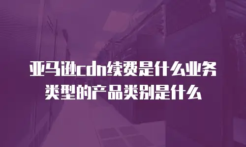 亚马逊cdn续费是什么业务类型的产品类别是什么