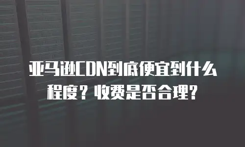 亚马逊CDN到底便宜到什么程度？收费是否合理？