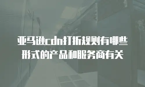 亚马逊cdn打折规则有哪些形式的产品和服务商有关