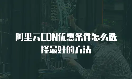 阿里云CDN优惠条件怎么选择最好的方法