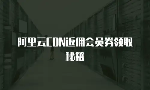 阿里云CDN返佣会员券领取秘籍