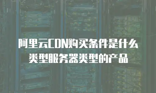 阿里云CDN购买条件是什么类型服务器类型的产品