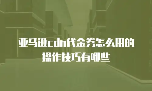 亚马逊cdn代金券怎么用的操作技巧有哪些