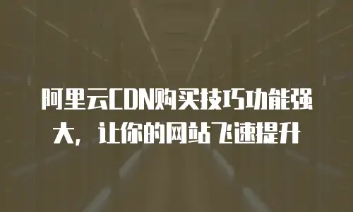 阿里云CDN购买技巧功能强大，让你的网站飞速提升