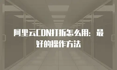 阿里云CDN打折怎么用：最好的操作方法