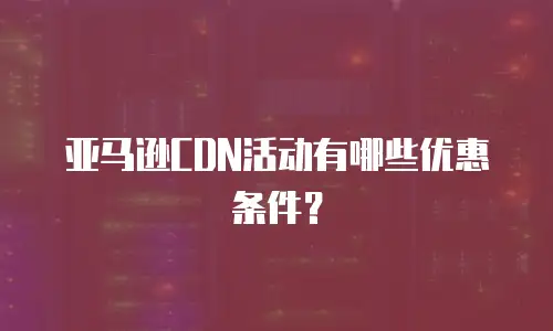 亚马逊CDN活动有哪些优惠条件？