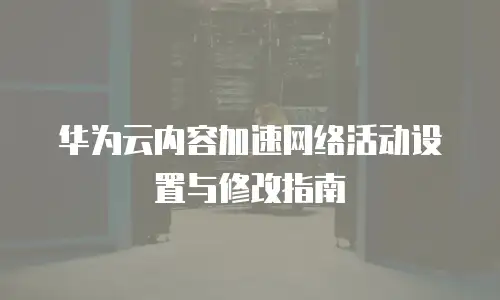 华为云内容加速网络活动设置与修改指南
