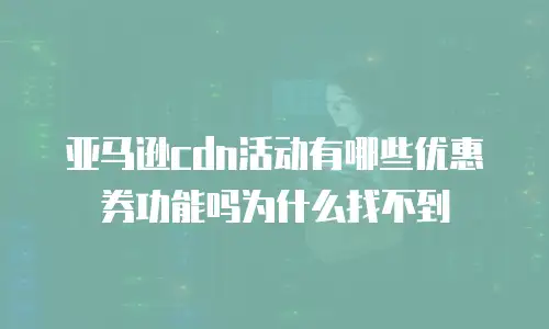 亚马逊cdn活动有哪些优惠券功能吗为什么找不到