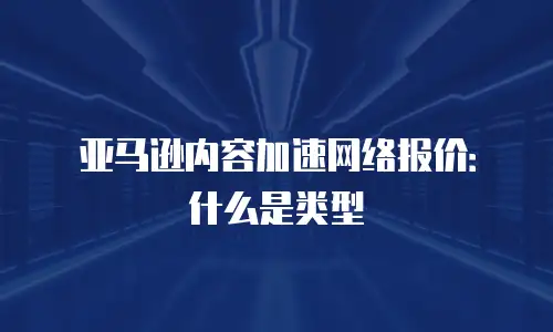 亚马逊内容加速网络报价：什么是类型
