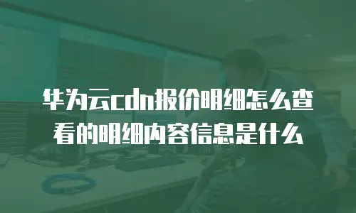 华为云cdn报价明细怎么查看的明细内容信息是什么