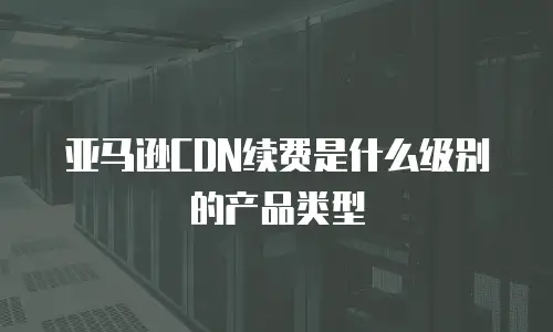 亚马逊CDN续费是什么级别的产品类型