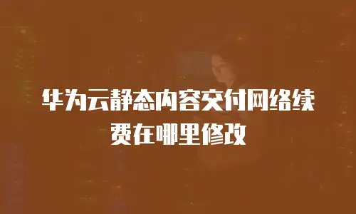 华为云静态内容交付网络续费在哪里修改