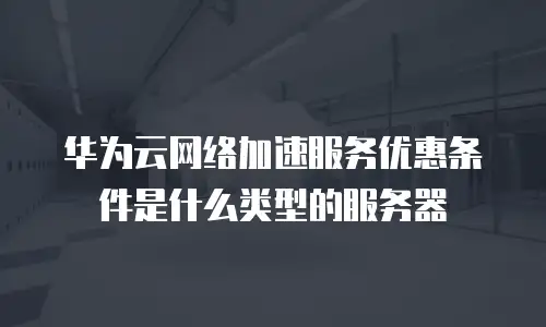 华为云网络加速服务优惠条件是什么类型的服务器