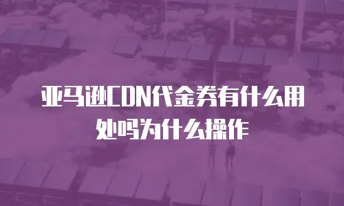 亚马逊CDN代金券有什么用处吗为什么操作