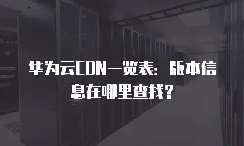 华为云CDN一览表：版本信息在哪里查找？
